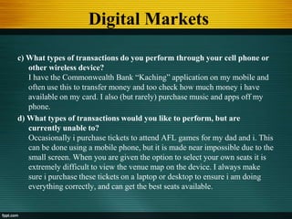 Digital Markets
c) What types of transactions do you perform through your cell phone or
other wireless device?
I have the Commonwealth Bank “Kaching” application on my mobile and
often use this to transfer money and too check how much money i have
available on my card. I also (but rarely) purchase music and apps off my
phone.
d) What types of transactions would you like to perform, but are
currently unable to?
Occasionally i purchase tickets to attend AFL games for my dad and i. This
can be done using a mobile phone, but it is made near impossible due to the
small screen. When you are given the option to select your own seats it is
extremely difficult to view the venue map on the device. I always make
sure i purchase these tickets on a laptop or desktop to ensure i am doing
everything correctly, and can get the best seats available.
 