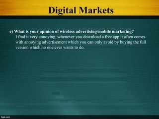 Digital Markets
e) What is your opinion of wireless advertising/mobile marketing?
I find it very annoying, whenever you download a free app it often comes
with annoying advertisement which you can only avoid by buying the full
version which no one ever wants to do.
 