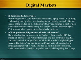 Digital Markets
• d) Describe a bad experience.
I was trying to buy a cord that would connect my laptop to the TV on eBay,
not knowing exactly what i was looking for (so partially my fault). But the
images of the product on the listing were blurry and resulted in me buying a
cord which couldn’t connect to my TV. despite the cord only costing me
$5, it was not what i wanted, therefore a bad experience
• e) What problems did you have with the online store?
I have also had bad experiences with Eastbay. I have bought NBA fan
apparel (T-Shirts) of this website for myself and also for friends as gifts. I
purchased a size L for myself and an XL for him, as he is slightly bigger
than me. But both of our t-shirts were different material, causing his to
shrink considerably after wash. This has led his t-shirt to be too small,
whilst my t-shirt has remained in perfect shape and if anything, is too large.
 