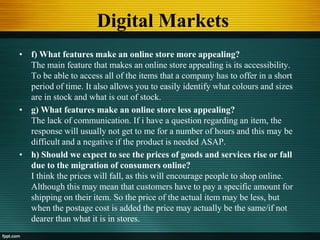 Digital Markets
• f) What features make an online store more appealing?
The main feature that makes an online store appealing is its accessibility.
To be able to access all of the items that a company has to offer in a short
period of time. It also allows you to easily identify what colours and sizes
are in stock and what is out of stock.
• g) What features make an online store less appealing?
The lack of communication. If i have a question regarding an item, the
response will usually not get to me for a number of hours and this may be
difficult and a negative if the product is needed ASAP.
• h) Should we expect to see the prices of goods and services rise or fall
due to the migration of consumers online?
I think the prices will fall, as this will encourage people to shop online.
Although this may mean that customers have to pay a specific amount for
shipping on their item. So the price of the actual item may be less, but
when the postage cost is added the price may actually be the same/if not
dearer than what it is in stores.
 