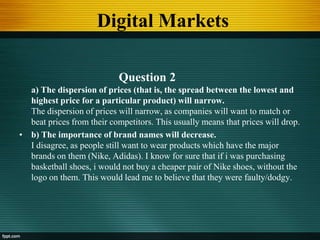 Digital Markets
Question 2
a) The dispersion of prices (that is, the spread between the lowest and
highest price for a particular product) will narrow.
The dispersion of prices will narrow, as companies will want to match or
beat prices from their competitors. This usually means that prices will drop.
• b) The importance of brand names will decrease.
I disagree, as people still want to wear products which have the major
brands on them (Nike, Adidas). I know for sure that if i was purchasing
basketball shoes, i would not buy a cheaper pair of Nike shoes, without the
logo on them. This would lead me to believe that they were faulty/dodgy.
 