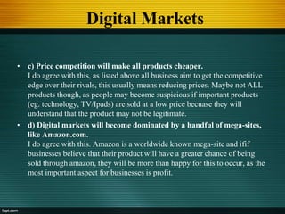 Digital Markets
• c) Price competition will make all products cheaper.
I do agree with this, as listed above all business aim to get the competitive
edge over their rivals, this usually means reducing prices. Maybe not ALL
products though, as people may become suspicious if important products
(eg. technology, TV/Ipads) are sold at a low price becuase they will
understand that the product may not be legitimate.
• d) Digital markets will become dominated by a handful of mega-sites,
like Amazon.com.
I do agree with this. Amazon is a worldwide known mega-site and ifif
businesses believe that their product will have a greater chance of being
sold through amazon, they will be more than happy for this to occur, as the
most important aspect for businesses is profit.
 
