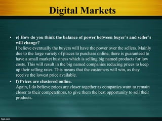 Digital Markets
• e) How do you think the balance of power between buyer’s and seller’s
will change?
I believe eventually the buyers will have the power over the sellers. Mainly
due to the large variety of places to purchase online, there is guaranteed to
have a small market business which is selling big named products for low
costs. This will result in the big named companies reducing prices to keep
up their selling rates. This means that the customers will win, as they
receive the lowest price available.
• f) Prices are clustered online.
Again, I do believe prices are closer together as companies want to remain
closer to their competetitors, to give them the best opportunity to sell their
products.
 