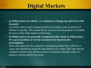 Digital Markets
• g) Online prices are elastic. ( i.e. immune to change up and down with
demand)
I do believe this is true, because products nowadays come in and out of
fashion so quickly. This means that as soon as a newer product is available,
the price of the older model will decrease.
• h) Online prices are generally transparent (the extent to which prices
for a given product or service are known by buyers in the
marketplace).
More often than not, if a customer is purchasing online they will have a
vague idea about how much the item should cost, if they don't they should
compare/contrast a few different stores to help them identify easily if a
product is being sold for too much.
 