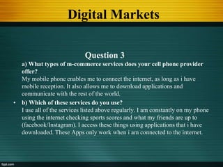 Digital Markets
Question 3
a) What types of m-commerce services does your cell phone provider
offer?
My mobile phone enables me to connect the internet, as long as i have
mobile reception. It also allows me to download applications and
communicate with the rest of the world.
• b) Which of these services do you use?
I use all of the services listed above regularly. I am constantly on my phone
using the internet checking sports scores and what my friends are up to
(facebook/Instagram). I access these things using applications that i have
downloaded. These Apps only work when i am connected to the internet.
 