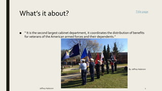 What’s it about?
■ “ It is the second largest cabinet department, it coordinates the distribution of benefits
for veterans of the American armed forces and their dependents.”
Jeffrey Halstrom 2
By: Jeffrey Halstrom
Title page
 
