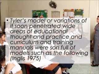 • Tyler’s model or variations of
it soon penetrated wide
areas of educational
thought and practice and
curriculum and training
manuals were son full of
models such as the following
(Inglis 1975)
 