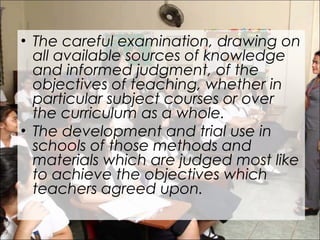 • The careful examination, drawing on
all available sources of knowledge
and informed judgment, of the
objectives of teaching, whether in
particular subject courses or over
the curriculum as a whole.
• The development and trial use in
schools of those methods and
materials which are judged most like
to achieve the objectives which
teachers agreed upon.
 
