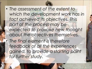 • The assessment of the extent to
which the development work has in
fact achieved its objectives. This
part of the process may be
expected to provoke new thought
about the objectives themselves.
• The final element is therefore
feedback of all the experiences
gained, to provide a starting point
for further study.
 