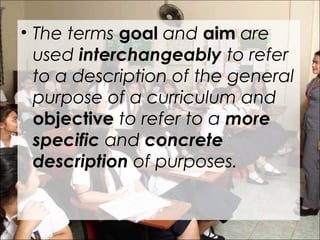 • The terms goal and aim are
used interchangeably to refer
to a description of the general
purpose of a curriculum and
objective to refer to a more
specific and concrete
description of purposes.
 