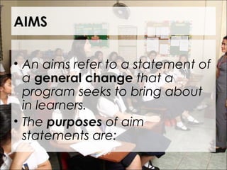 AIMS
• An aims refer to a statement of
a general change that a
program seeks to bring about
in learners.
• The purposes of aim
statements are:
 