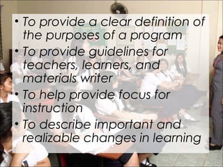 • To provide a clear definition of
the purposes of a program
• To provide guidelines for
teachers, learners, and
materials writer
• To help provide focus for
instruction
• To describe important and
realizable changes in learning
 