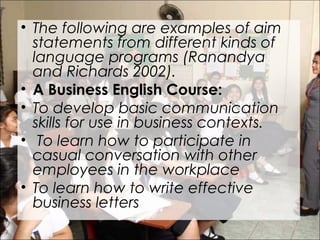 • The following are examples of aim
statements from different kinds of
language programs (Ranandya
and Richards 2002).
• A Business English Course:
• To develop basic communication
skills for use in business contexts.
• To learn how to participate in
casual conversation with other
employees in the workplace
• To learn how to write effective
business letters
 