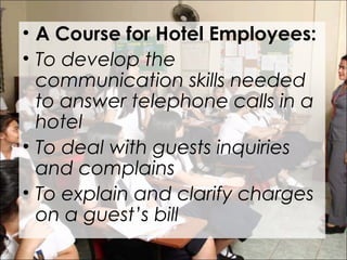 • A Course for Hotel Employees:
• To develop the
communication skills needed
to answer telephone calls in a
hotel
• To deal with guests inquiries
and complains
• To explain and clarify charges
on a guest’s bill
 
