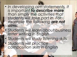 • In developing aim statements, it
is important to describe more
than simply the activities that
students will take part in. For
example the following are not
aims:
• Students will learn about business
letter writing in English
• Students will study listening skills
• Students will practice
composition skills in English
 