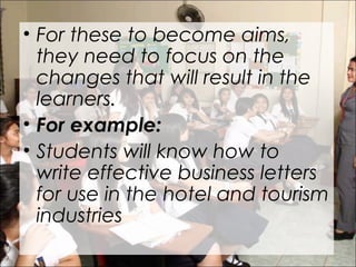 • For these to become aims,
they need to focus on the
changes that will result in the
learners.
• For example:
• Students will know how to
write effective business letters
for use in the hotel and tourism
industries
 