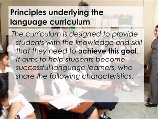 Principles underlying the
language curriculum
 The curriculum is designed to provide
students with the knowledge and skill
that they need to achieve this goal.
It aims to help students become
successful language learners, who
share the following characteristics.
 