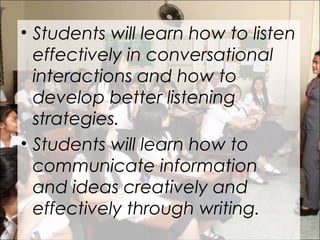 • Students will learn how to listen
effectively in conversational
interactions and how to
develop better listening
strategies.
• Students will learn how to
communicate information
and ideas creatively and
effectively through writing.
 