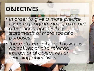 OBJECTIVES
• In order to give a more precise
focus to program goals, aims are
often accompanied by
statements of more specific
purposes.
• These statements are known as
objectives or also referred
instructional objectives or
teaching objectives.
 