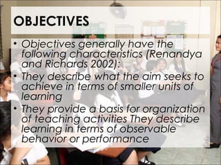 OBJECTIVES
• Objectives generally have the
following characteristics (Renandya
and Richards 2002):
• They describe what the aim seeks to
achieve in terms of smaller units of
learning
• They provide a basis for organization
of teaching activities They describe
learning in terms of observable
behavior or performance
 