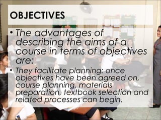 OBJECTIVES
• The advantages of
describing the aims of a
course in terms of objectives
are:
• They facilitate planning: once
objectives have been agreed on,
course planning, materials
preparation, textbook selection and
related processes can begin.
 
