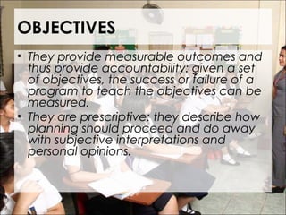 OBJECTIVES
• They provide measurable outcomes and
thus provide accountability: given a set
of objectives, the success or failure of a
program to teach the objectives can be
measured.
• They are prescriptive: they describe how
planning should proceed and do away
with subjective interpretations and
personal opinions.
 