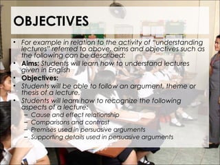 OBJECTIVES
• For example in relation to the activity of “understanding
lectures” referred to above, aims and objectives such as
the following can be described:
• Aims: Students will learn how to understand lectures
given in English
• Objectives:
• Students will be able to follow an argument, theme or
thesis of a lecture.
• Students will learn how to recognize the following
aspects of a lecture:
– Cause and effect relationship
– Comparisons and contrast
– Premises used in persuasive arguments
– Supporting details used in persuasive arguments
 