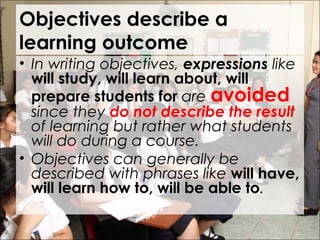 Objectives describe a
learning outcome
• In writing objectives, expressions like
will study, will learn about, will
prepare students for are avoided
since they do not describe the result
of learning but rather what students
will do during a course.
• Objectives can generally be
described with phrases like will have,
will learn how to, will be able to.
 