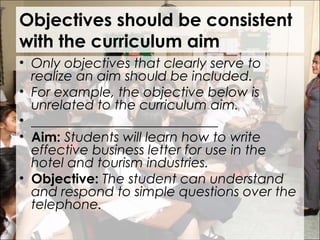 Objectives should be consistent
with the curriculum aim
• Only objectives that clearly serve to
realize an aim should be included.
• For example, the objective below is
unrelated to the curriculum aim.
• ____________________________
• Aim: Students will learn how to write
effective business letter for use in the
hotel and tourism industries.
• Objective: The student can understand
and respond to simple questions over the
telephone.
 
