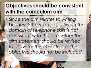 Objectives should be consistent
with the curriculum aim
• Since the aim relates to writing
business letters, an objective in the
domain of telephone skills is not
consistent with this aim. Either the
aim statement should be revised
to allow for this objective or the
objective should not be included.
 