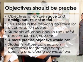 Objectives should be precise
• Objectives which are vague and
ambiguous are not useful.
• This is seen in the following objective for
a conversation course.
• Students will know how to use useful
conversation expressions.
• A more precise objective would be:
• Students will use conversation
expressions for greeting people,
opening and closing conversations.
 