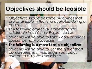 Objectives should be feasible
• Objectives should describe outcomes that
are attainable in the time available during a
course.
• The following objective is probably not
attainable in a 60 hour English course:
• Students will be able to follow conversations
spoken by native speakers.
• The following is a more feasible objective:
• Students will be able to get the gist of short
conversation in simple English on Topics
related to daily life and leisure.
 