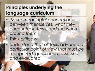 Principles underlying the
language curriculum
•  Make meaningful connections
between themselves, what they
encounter in texts, and the world
around them
• Think critically
• Understand that all texts advance a
particular point of view that must be
recognized, questioned, assessed,
and evaluated
 