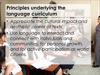 Principles underlying the
language curriculum
• Appreciate the cultural impact and
aesthetic power of texts
• Use language to interact and
connect with individuals and
communities, for personal growth,
and for active participation as world
citizens.
 