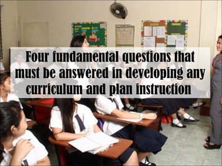 Four fundamental questions that
must be answered in developing any
curriculum and plan instruction
 