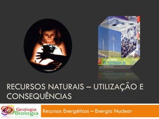 RECURSOS NATURAIS – UTILIZAÇÃO E CONSEQUÊNCIAS Recursos Energéticos – Energia Nuclear 
