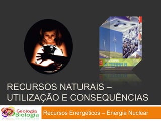 RECURSOS NATURAIS –
UTILIZAÇÃO E CONSEQUÊNCIAS
      Recursos Energéticos – Energia Nuclear
 