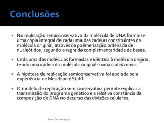    No replicação semiconservativa da molécula de DNA forma-se
    uma cópia integral de cada uma das cadeias constituintes da
    molécula original, através da polimerização ordenada de
    nucleótidos, segundo a regra da complementaridade de bases.
   Cada uma das moléculas formadas é idêntica à molécula original,
    tendo uma cadeia da molécula original e uma cadeia nova.
   A hipótese de replicação semiconservativa foi apoiada pela
    experiência de Meselson e Stahl.
   O modelo de replicação semiconservativa permite explicar a
    transmissão do programa genético e a relativa constância da
    composição do DNA no decurso das divisões celulares.



                  Nuno Correia 09/10
 