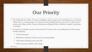 • The SUNY Broome Office of Veteran and Military affairs is approved by the Department of Veterans
Affairs (VA) as a training facility for veterans and other eligible students. It also acts as a direct liaison
between the college and the Veterans Administration Reginal Office in Buffalo in regards to payments
of benefits.
• Currently, it coordinates services for more than 110 veterans who are attending classes and receiving
benefits including:
• Tutorial assistance
• Referrals for financial, academic and vocational problems
• Information regarding work-study jobs
• Other resources available at the college
Brandon Vazquez 4
Our Priority
 
