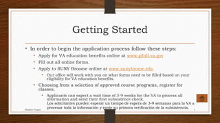 Getting Started
• In order to begin the application process follow these steps:
• Apply for VA education benefits online at www.gibill.va.gov
• Fill out all online forms.
• Apply to SUNY Broome online at www.sunybrome.edu
• Our office will work with you on what forms need to be filled based on your
eligibility for VA education benefits.
• Choosing from a selection of approved course programs, register for
classes.
• Applicants can expect a wait time of 3-9 weeks for the VA to process all
information and send their first subsistence check.
Los solicitantes pueden esperar un tiempo de espera de 3-9 semanas para la VA a
procesar toda la información y envíe su primera verificación de la subsistencia.Brandon Vazquez 5
 