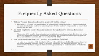 Frequently Asked Questions
• Will my Veteran Education Benefits go directly to the college?
• Only Post 9/11 tuition and fee payments go directly to the college all other VA education benefits
are paid directly to the student on a monthly basis. It is the student’s responsibility to ensure that
tuition bills are paid.
• Am I still eligible to receive financial aid even though I receive Veteran Education
benefits?
• The receipt of VA benefits does not make you ineligible to receive financial aid. The best way to find
out if you are eligible to receive financial aid is to apply. For further information you can go to the
Financial Aid Office located in SS-111 or call (607) 778- 5028.
• How many semester hours do I need to be considered full time?
• In order to be considered full time by the VA you will need to be enrolled in 12 semester hours for
the entire semester. If you are taking 11 semester hours that run the entire semester and 1
semester hour that runs only half of the semester, you will only be paid as full time for half of the
semester.
Brandon Vazquez 6
 