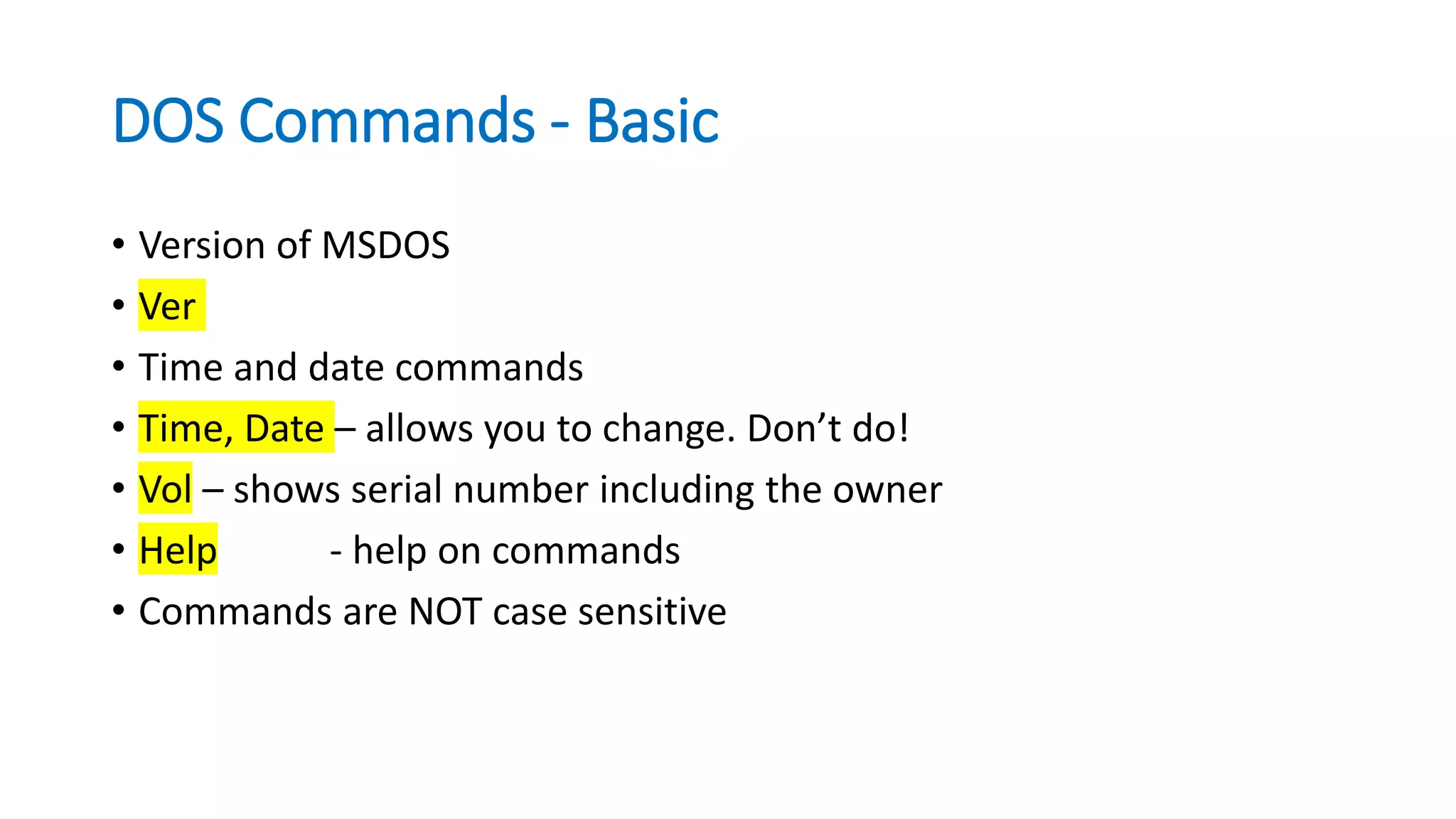 DOS Commands - Basic
• Version of MSDOS
• Ver
• Time and date commands
• Time, Date – allows you to change. Don’t do!
• Vol – shows serial number including the owner
• Help - help on commands
• Commands are NOT case sensitive
 