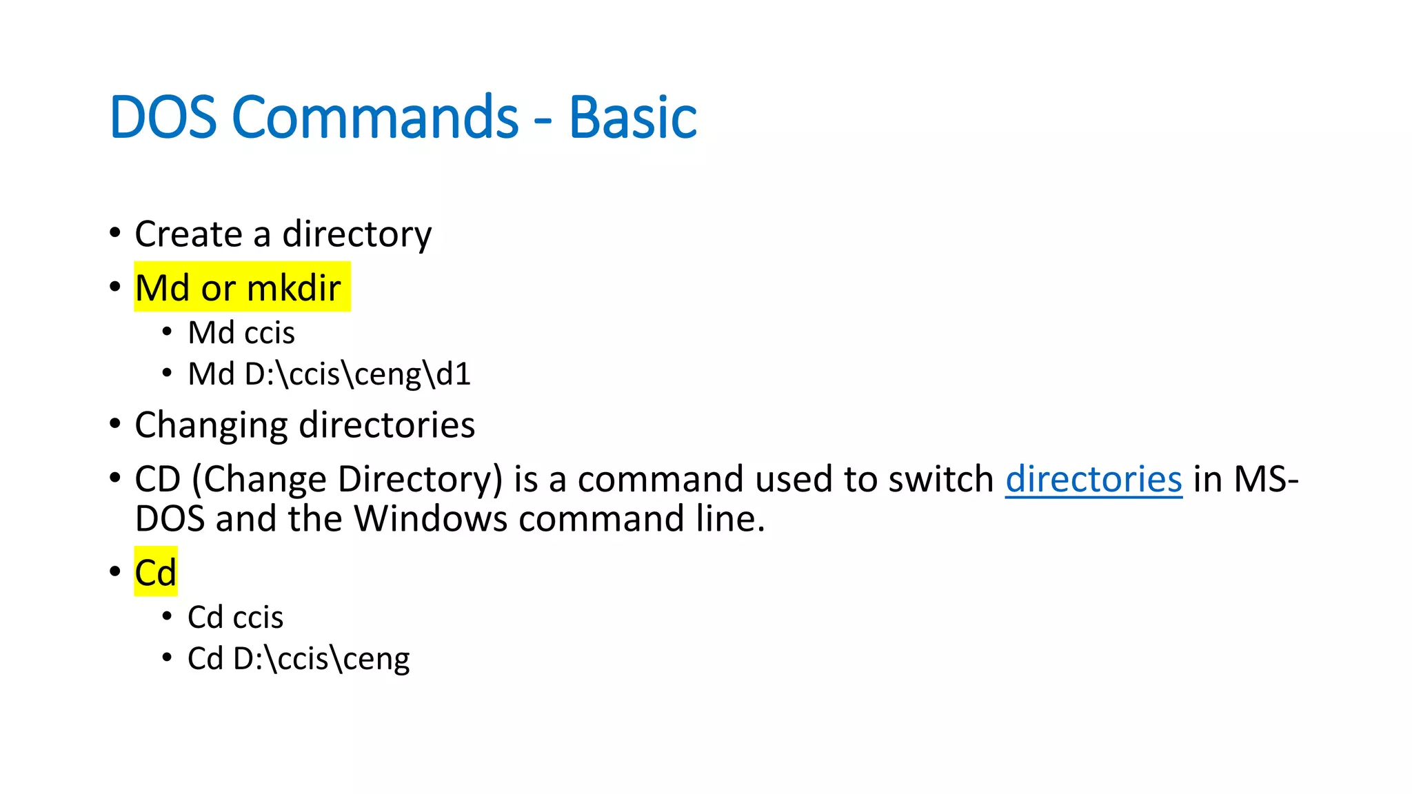 DOS Commands - Basic
• Create a directory
• Md or mkdir
• Md ccis
• Md D:cciscengd1
• Changing directories
• CD (Change Directory) is a command used to switch directories in MS-
DOS and the Windows command line.
• Cd
• Cd ccis
• Cd D:ccisceng
 