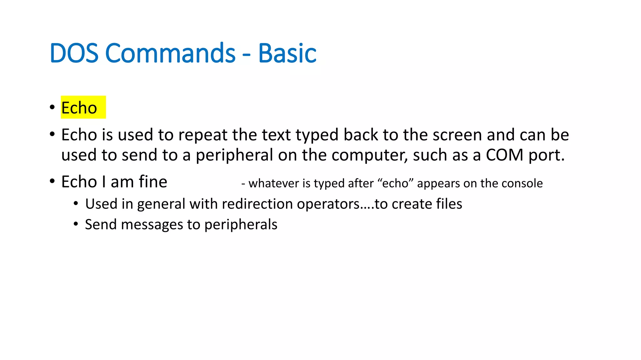 DOS Commands - Basic
• Echo
• Echo is used to repeat the text typed back to the screen and can be
used to send to a peripheral on the computer, such as a COM port.
• Echo I am fine - whatever is typed after “echo” appears on the console
• Used in general with redirection operators….to create files
• Send messages to peripherals
 