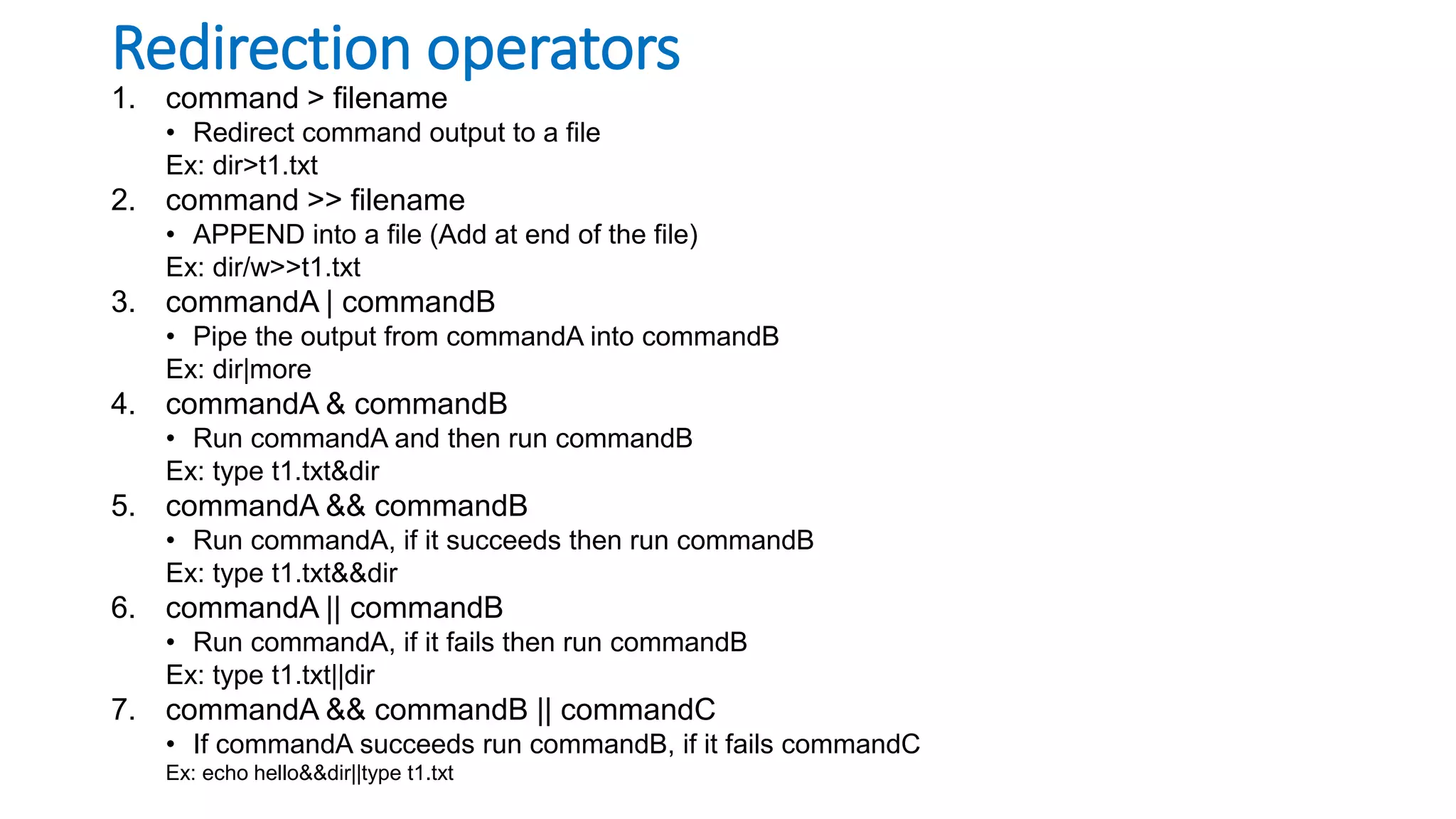 Redirection operators
1. command > filename
• Redirect command output to a file
Ex: dir>t1.txt
2. command >> filename
• APPEND into a file (Add at end of the file)
Ex: dir/w>>t1.txt
3. commandA | commandB
• Pipe the output from commandA into commandB
Ex: dir|more
4. commandA & commandB
• Run commandA and then run commandB
Ex: type t1.txt&dir
5. commandA && commandB
• Run commandA, if it succeeds then run commandB
Ex: type t1.txt&&dir
6. commandA || commandB
• Run commandA, if it fails then run commandB
Ex: type t1.txt||dir
7. commandA && commandB || commandC
• If commandA succeeds run commandB, if it fails commandC
Ex: echo hello&&dir||type t1.txt
 