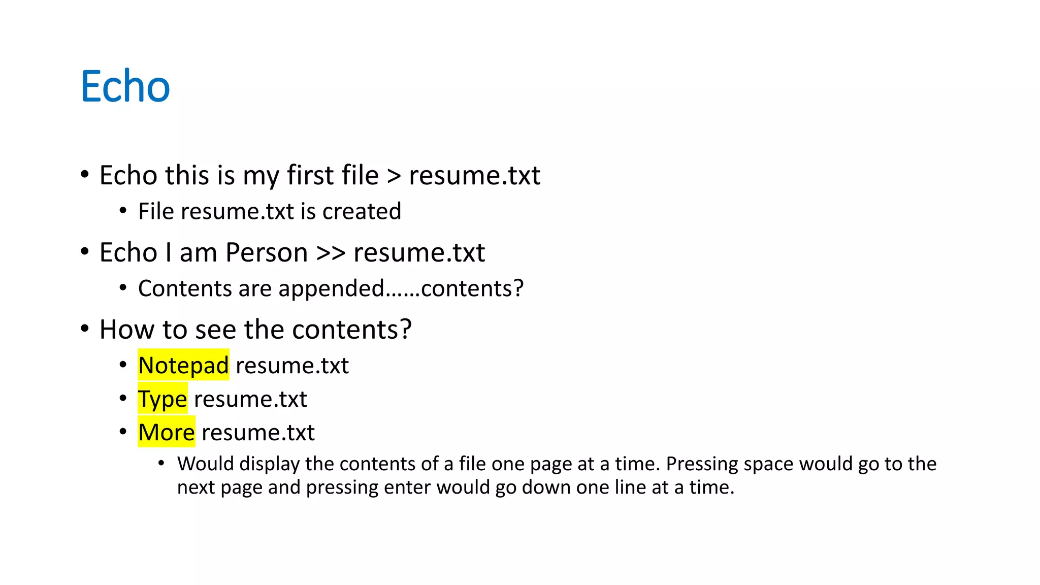 Echo
• Echo this is my first file > resume.txt
• File resume.txt is created
• Echo I am Person >> resume.txt
• Contents are appended……contents?
• How to see the contents?
• Notepad resume.txt
• Type resume.txt
• More resume.txt
• Would display the contents of a file one page at a time. Pressing space would go to the
next page and pressing enter would go down one line at a time.
 