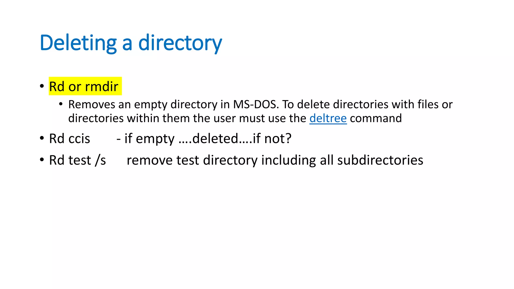 Deleting a directory
• Rd or rmdir
• Removes an empty directory in MS-DOS. To delete directories with files or
directories within them the user must use the deltree command
• Rd ccis - if empty ….deleted….if not?
• Rd test /s remove test directory including all subdirectories
 