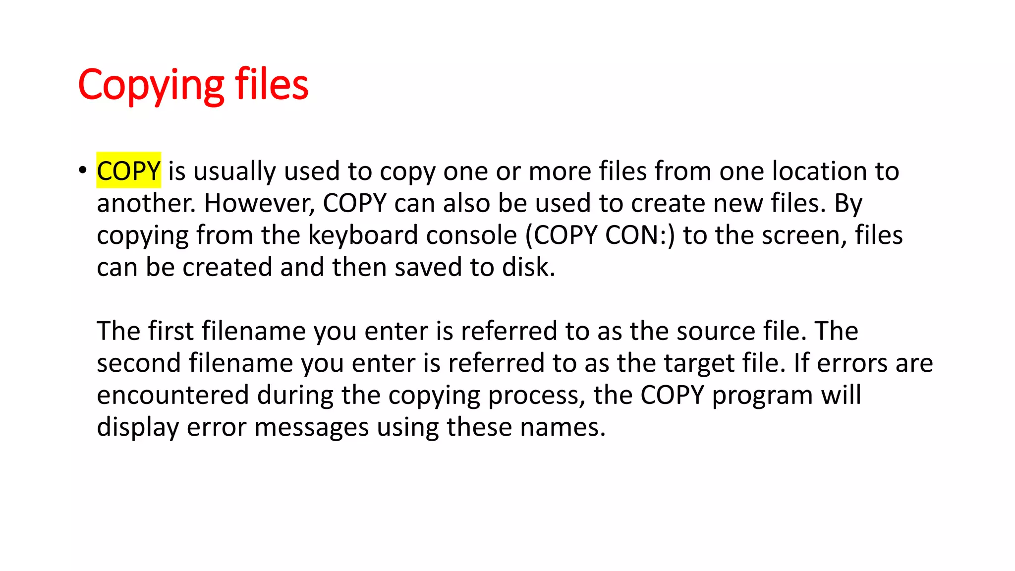 Copying files
• COPY is usually used to copy one or more files from one location to
another. However, COPY can also be used to create new files. By
copying from the keyboard console (COPY CON:) to the screen, files
can be created and then saved to disk.
The first filename you enter is referred to as the source file. The
second filename you enter is referred to as the target file. If errors are
encountered during the copying process, the COPY program will
display error messages using these names.
 