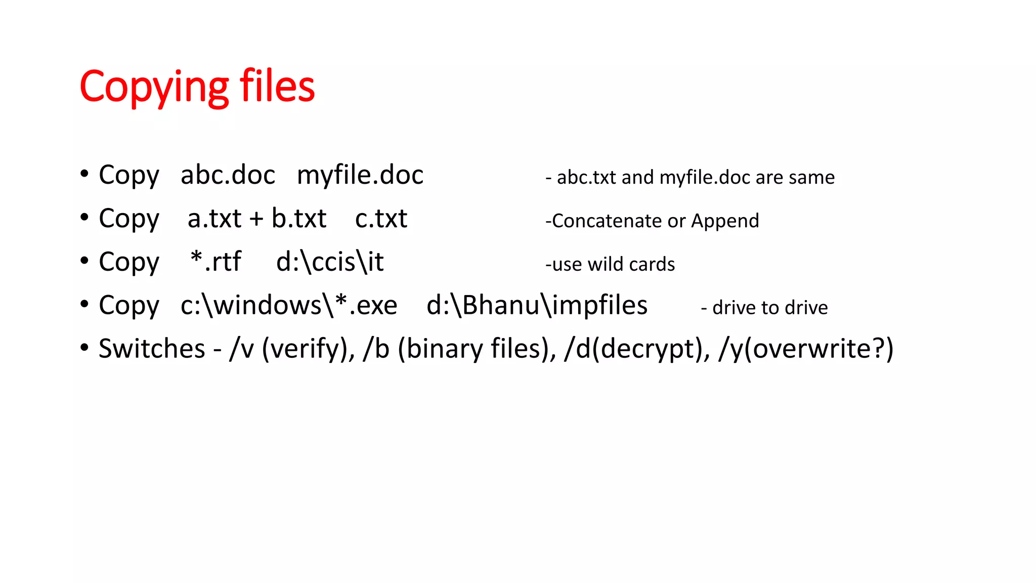 Copying files
• Copy abc.doc myfile.doc - abc.txt and myfile.doc are same
• Copy a.txt + b.txt c.txt -Concatenate or Append
• Copy *.rtf d:ccisit -use wild cards
• Copy c:windows*.exe d:Bhanuimpfiles - drive to drive
• Switches - /v (verify), /b (binary files), /d(decrypt), /y(overwrite?)
 
