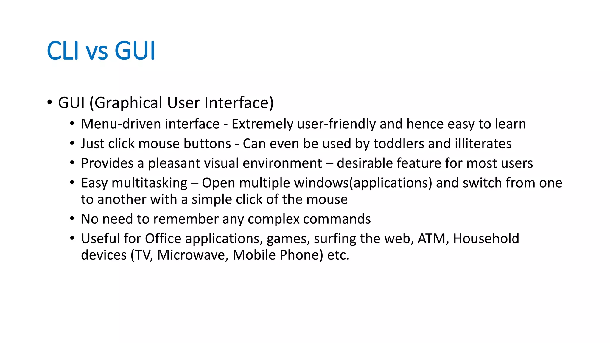 CLI vs GUI
• GUI (Graphical User Interface)
• Menu-driven interface - Extremely user-friendly and hence easy to learn
• Just click mouse buttons - Can even be used by toddlers and illiterates
• Provides a pleasant visual environment – desirable feature for most users
• Easy multitasking – Open multiple windows(applications) and switch from one
to another with a simple click of the mouse
• No need to remember any complex commands
• Useful for Office applications, games, surfing the web, ATM, Household
devices (TV, Microwave, Mobile Phone) etc.
 